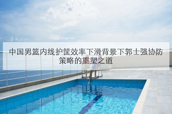 中国男篮内线护筐效率下滑背景下郭士强协防策略的重塑之道