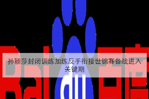 孙颖莎封闭训练加练反手衔接世锦赛备战进入关键期